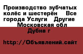 Производство зубчатых колёс и шестерён. - Все города Услуги » Другие   . Московская обл.,Дубна г.